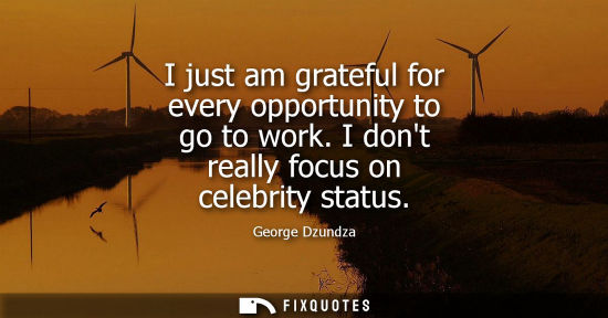 Small: I just am grateful for every opportunity to go to work. I dont really focus on celebrity status