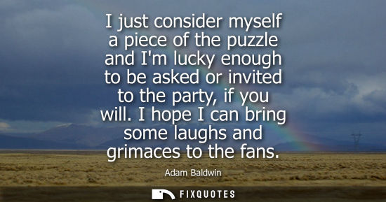 Small: I just consider myself a piece of the puzzle and Im lucky enough to be asked or invited to the party, i