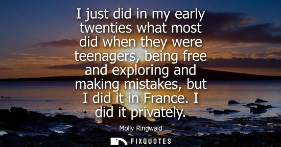 Small: I just did in my early twenties what most did when they were teenagers, being free and exploring and ma