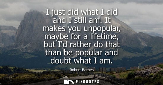 Small: I just did what I did and I still am. It makes you unpopular, maybe for a lifetime, but Id rather do th