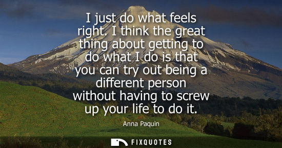 Small: I just do what feels right. I think the great thing about getting to do what I do is that you can try o