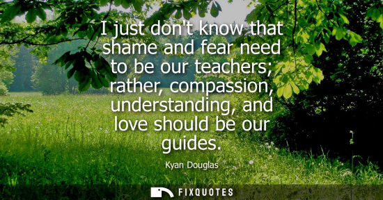 Small: I just dont know that shame and fear need to be our teachers rather, compassion, understanding, and lov