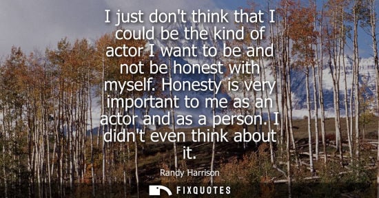 Small: I just dont think that I could be the kind of actor I want to be and not be honest with myself.