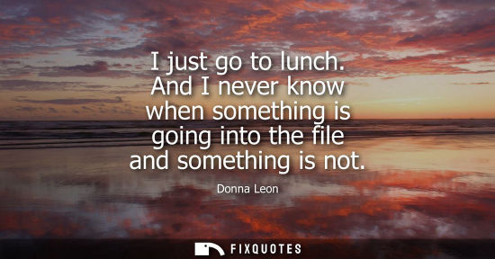 Small: I just go to lunch. And I never know when something is going into the file and something is not