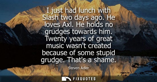 Small: I just had lunch with Slash two days ago. He loves Axl. He holds no grudges towards him. Twenty years o