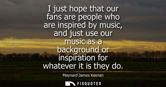 Small: I just hope that our fans are people who are inspired by music, and just use our music as a background or insp