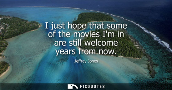 Small: I just hope that some of the movies Im in are still welcome years from now