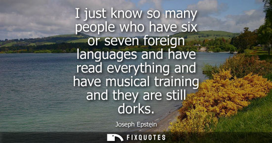 Small: I just know so many people who have six or seven foreign languages and have read everything and have mu