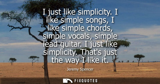Small: I just like simplicity. I like simple songs, I like simple chords, simple vocals, simple lead guitar. I