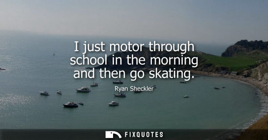 Small: I just motor through school in the morning and then go skating