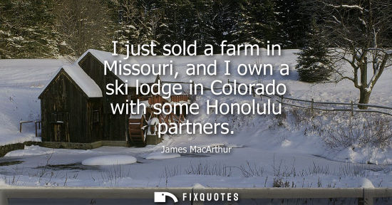 Small: I just sold a farm in Missouri, and I own a ski lodge in Colorado with some Honolulu partners