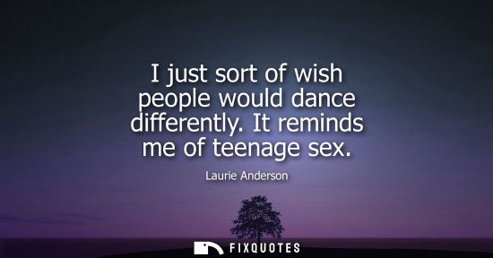 Small: I just sort of wish people would dance differently. It reminds me of teenage sex