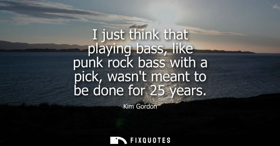 Small: I just think that playing bass, like punk rock bass with a pick, wasnt meant to be done for 25 years