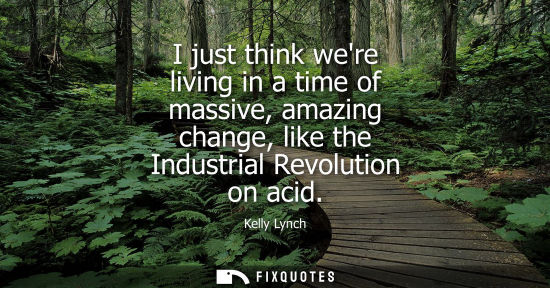 Small: I just think were living in a time of massive, amazing change, like the Industrial Revolution on acid
