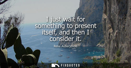 Small: I just wait for something to present itself, and then I consider it