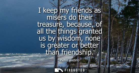 Small: I keep my friends as misers do their treasure, because, of all the things granted us by wisdom, none is