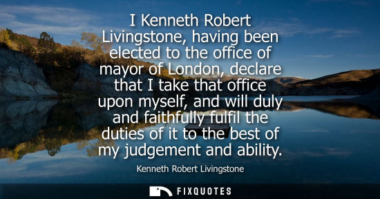Small: I Kenneth Robert Livingstone, having been elected to the office of mayor of London, declare that I take