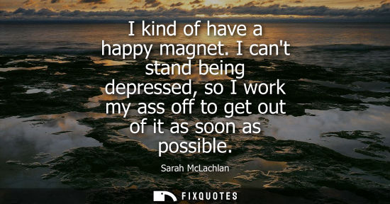 Small: I kind of have a happy magnet. I cant stand being depressed, so I work my ass off to get out of it as s