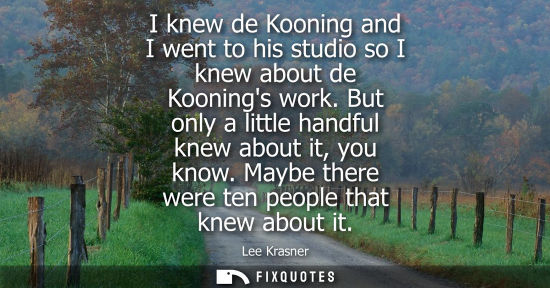 Small: I knew de Kooning and I went to his studio so I knew about de Koonings work. But only a little handful 