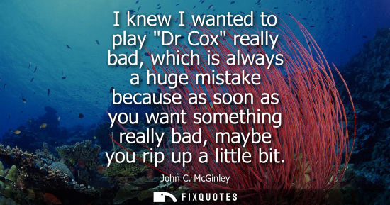Small: I knew I wanted to play Dr Cox really bad, which is always a huge mistake because as soon as you want s
