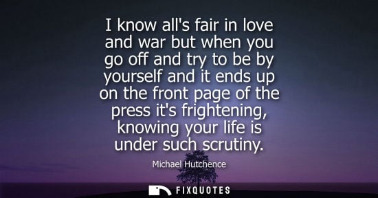 Small: I know alls fair in love and war but when you go off and try to be by yourself and it ends up on the fr