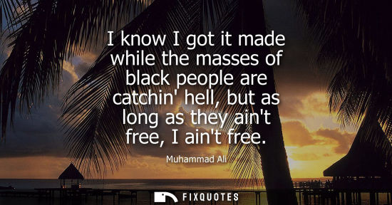 Small: I know I got it made while the masses of black people are catchin hell, but as long as they aint free, 