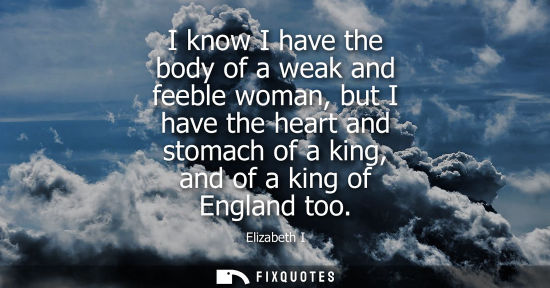 Small: I know I have the body of a weak and feeble woman, but I have the heart and stomach of a king, and of a king o