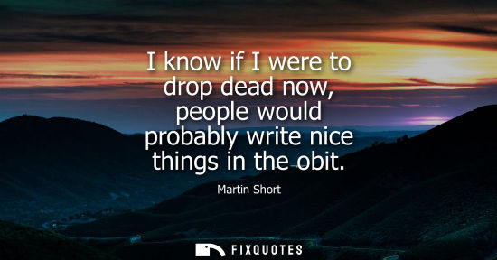Small: I know if I were to drop dead now, people would probably write nice things in the obit
