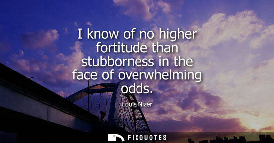 Small: I know of no higher fortitude than stubborness in the face of overwhelming odds