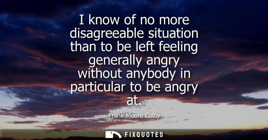 Small: I know of no more disagreeable situation than to be left feeling generally angry without anybody in par