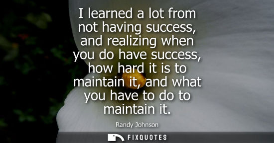 Small: I learned a lot from not having success, and realizing when you do have success, how hard it is to main