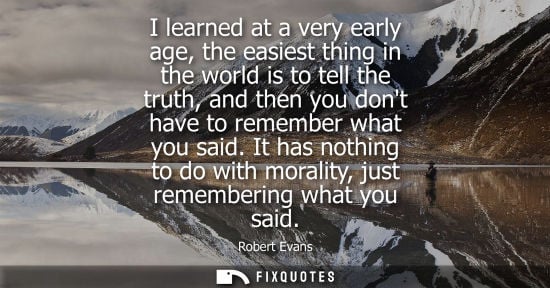 Small: I learned at a very early age, the easiest thing in the world is to tell the truth, and then you dont h