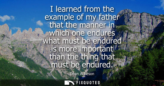 Small: I learned from the example of my father that the manner in which one endures what must be endured is mo