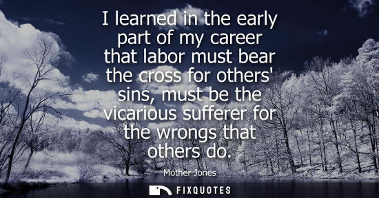 Small: I learned in the early part of my career that labor must bear the cross for others sins, must be the vi