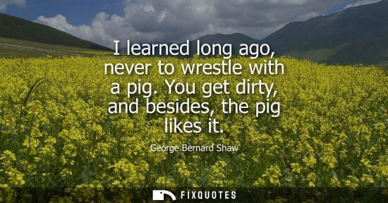Small: I learned long ago, never to wrestle with a pig. You get dirty, and besides, the pig likes it