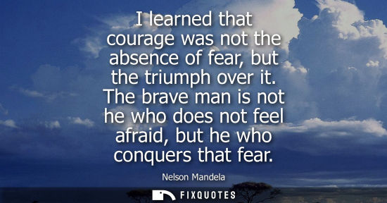 Small: I learned that courage was not the absence of fear, but the triumph over it. The brave man is not he who does 