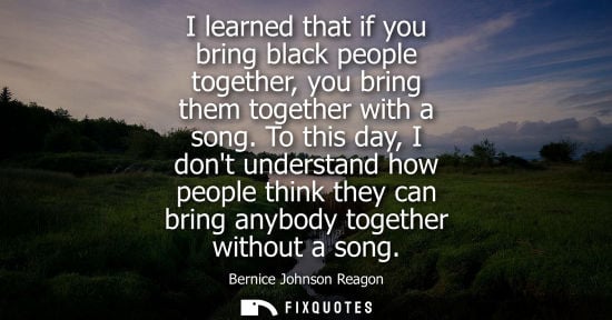 Small: I learned that if you bring black people together, you bring them together with a song. To this day, I 