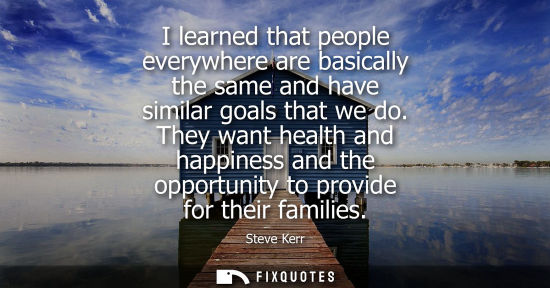Small: I learned that people everywhere are basically the same and have similar goals that we do. They want health an
