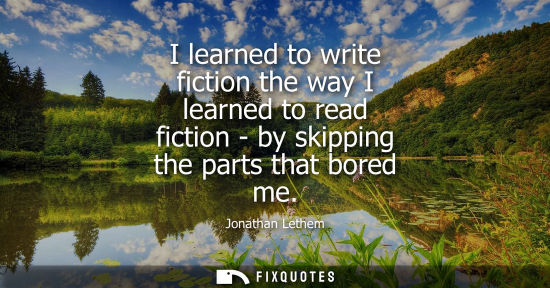 Small: I learned to write fiction the way I learned to read fiction - by skipping the parts that bored me
