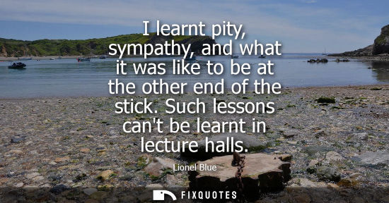 Small: I learnt pity, sympathy, and what it was like to be at the other end of the stick. Such lessons cant be