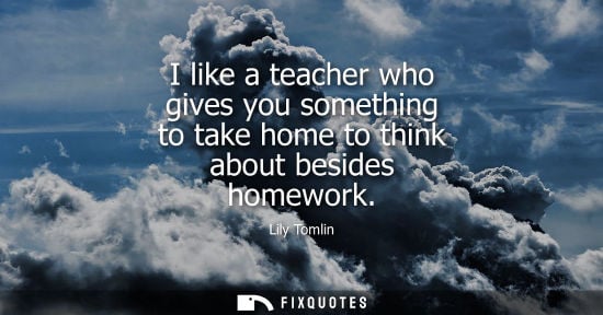 Small: I like a teacher who gives you something to take home to think about besides homework