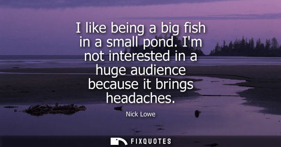 Small: I like being a big fish in a small pond. Im not interested in a huge audience because it brings headach