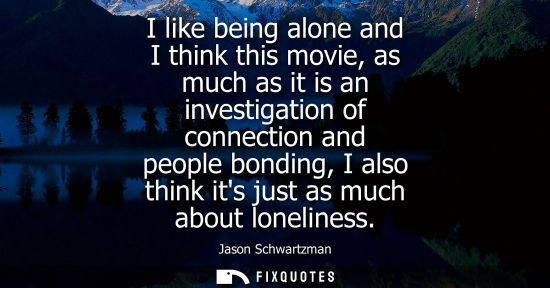 Small: I like being alone and I think this movie, as much as it is an investigation of connection and people b