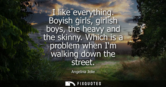 Small: I like everything. Boyish girls, girlish boys, the heavy and the skinny. Which is a problem when Im wal