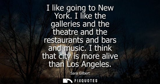 Small: I like going to New York. I like the galleries and the theatre and the restaurants and bars and music. I think