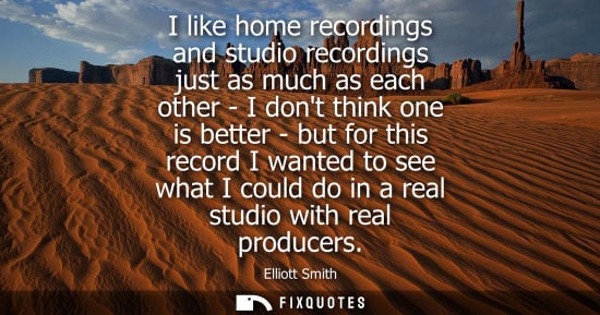 Small: I like home recordings and studio recordings just as much as each other - I dont think one is better - 