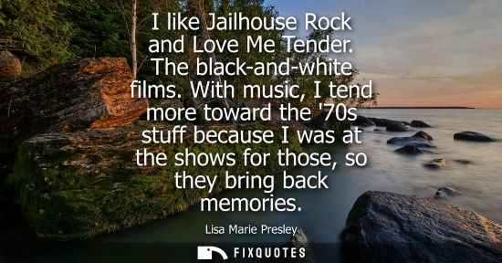 Small: I like Jailhouse Rock and Love Me Tender. The black-and-white films. With music, I tend more toward the