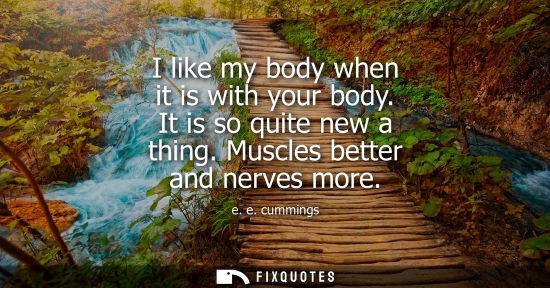 Small: I like my body when it is with your body. It is so quite new a thing. Muscles better and nerves more