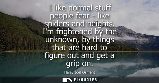 Small: I like normal stuff people fear - like spiders and heights. Im frightened by the unknown, by things tha
