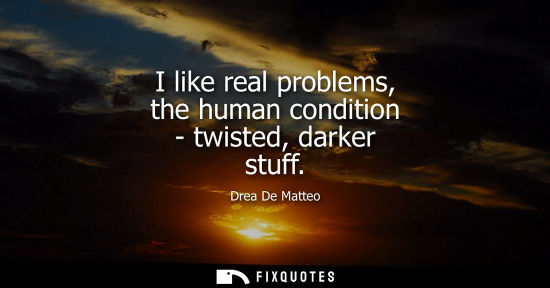 Small: I like real problems, the human condition - twisted, darker stuff